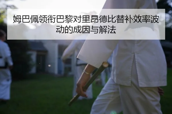 姆巴佩领衔巴黎对里昂德比替补效率波动的成因与解法