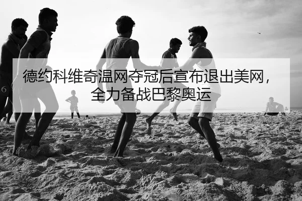 德约科维奇温网夺冠后宣布退出美网，全力备战巴黎奥运